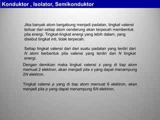 Jika banyak atom bergabung menjadi padatan, tingkat valensi
terluar dari setiap atom cenderung akan terpecah membentuk
pita energi. Tingkat-tingkat energi yang lebih dalam, yang
disebut tingkat inti, tidak terpecah.
Setiap tingkat valensi dari dari suatu padatan yang terdiri dari
N atom berbentuk pita valensi yang terdiri dari N tingkat
energi.
Dengan demikian maka tingkat valensi s yang di tiap atom
memuat 2 elektron, akan menjadi pita s yang dapat menampung
2N elektron.
Tingkat valensi p yang di tiap atom memuat 6 elektron, akan
menjadi pita p yang dapat menampung 6N elektron.
Konduktor , Isolator, Semikonduktor
 