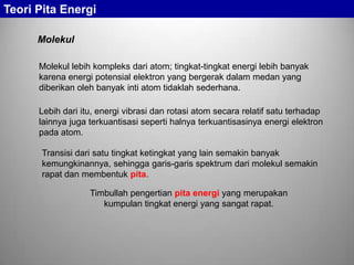 Molekul lebih kompleks dari atom; tingkat-tingkat energi lebih banyak
karena energi potensial elektron yang bergerak dalam medan yang
diberikan oleh banyak inti atom tidaklah sederhana.
Lebih dari itu, energi vibrasi dan rotasi atom secara relatif satu terhadap
lainnya juga terkuantisasi seperti halnya terkuantisasinya energi elektron
pada atom.
Transisi dari satu tingkat ketingkat yang lain semakin banyak
kemungkinannya, sehingga garis-garis spektrum dari molekul semakin
rapat dan membentuk pita.
Timbullah pengertian pita energi yang merupakan
kumpulan tingkat energi yang sangat rapat.
Molekul
Teori Pita Energi
 