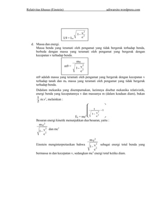 Relativitas khusus (Einstein) adiwarsito .wordpress.com 
d. Massa dan energi. 
2 
1 - v2 
L9 = L0 c 
Massa benda yang teramati oleh pengamat yang tidak bergerak terhadap benda, 
berbeda dengan massa yang teramati oleh pengamat yang bergerak dengan 
kecepatan v terhadap benda. 
m9 = 
m 
0 
1 - v 
c 
2 
2 
m9 adalah massa yang teramati oleh pengamat yang bergerak dengan kecepatan v 
terhadap tanah dan m0 massa yang teramati oleh pengamat yang tidak bergerak 
terhadap benda. 
Didalam mekanika yang disempurnakan, lazimnya disebut mekanika relativistik, 
energi benda yang kecepatannya v dan massanya m (dalam keadaan diam), bukan 
1 2 
m.v2, melainkan : 
ö 
æ 
Ek = mc2 ÷ ÷ ÷ ÷ ÷ ø 
ç ç ç ç ç 
è 
- 1 
1 - v 
c 
1 
2 
2 
Besaran energi kinetik menunjukkan dua besaran, yaitu : 
mc 
1 - v 
c 
2 
2 
2 
dan mc2 
Einstein menginterpretasikan bahwa 
mc 
1 - v 
c 
2 
2 
2 
sebagai energi total benda yang 
bermassa m dan kecepatan v, sedangkan mc2 energi total ketika diam. 
 