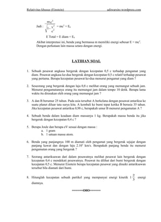 Relativitas khusus (Einstein) adiwarsito .wordpress.com 
Jadi : 
mc 
1 - v 
c 
2 
2 
2 
= mc2 + Ek 
E Total = E diam + Ek 
Akibat interpretasi ini, benda yang bermassa m memiliki energi sebesar E = mc2. 
Dengan perkataan lain massa setara dengan energi. 
LATIHAN SOAL 
1. Sebuah pesawat angkasa bergerak dengan kecepatan 0,5 c terhadap pengamat yang 
diam. Pesawat angkasa ke-dua bergerak dengan kecepatan 0,5 c relatif terhadap pesawat 
yang pertama. Berapa kecepatan pesawat ke-dua menurut pengamat yang diam ? 
2. Seseorang yang bergerak dengan laju 0,8 c melihat orang yang memungut sebuah jam. 
Menurut pengamatannya orang itu memungut jam dalam tempo 10 detik. Berapa lama 
waktu itu dirasakan oleh orang yang memungut jam ? 
3. A dan B berumur 25 tahun. Pada usia tersebut A berkelana dengan pesawat antariksa ke 
suatu planet diluar tata surya kita. A kembali ke bumi tepat ketika B berusia 35 tahun. 
Jika kecepatan pesawat antariksa 0,98 c, berapakah umur B menurut pengamatan A ? 
4. Sebuah benda dalam keadaan diam massanya 1 kg. Berapakah massa benda itu jika 
bergerak dengan kecepatan 0,4 c ? 
5. Berapa Joule dan berapa eV sesuai dengan massa : 
a. 1 gram 
b. 1 satuan massa atom. 
6. Benda yang panjangnya 100 m diamati oleh pengamat yang bergerak sejajar dengan 
panjang kawat dan dengan laju 2.105 km/s. Berapakah panjang benda itu menurut 
pengamatan orang yang bergerak ? 
7. Seorang antariksawan dari dalam pesawatnya melihat pesawat lain bergerak dengan 
kecepatan 0,4 c mendekati pesawatnya. Pesawat itu dilihat dari bumi bergerak dengan 
kecepatan 0,5 c. Menurut Eisntein berapa kecepatan pesawat yang dinaiki antariksawan 
tersebut bila diamati dari bumi. 
2 energi 
8. Hitunglah kecepatan sebuah partikel yang mempunyai energi kinetik 1 3 
diamnya. 
======O0O====== 
