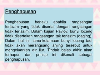 Penghapusan
Penghapusan berlaku apabila rangsangan
terlazim yang tidak disertai dengan rangsangan
tidak terlazim. Dalam kajian Pavlov, bunyi loceng
tidak disertakan rangsangan tak terlazim (daging).
Dalam hal ini, lama-kelamaan bunyi loceng tadi
tidak akan merangsang anjing tersebut untuk
mengeluarkan air liur. Tindak balas akhir akan
terhapus dan prinsip ini dikenali sebagai
penghapusan.
 