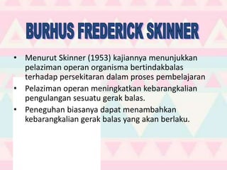 • Menurut Skinner (1953) kajiannya menunjukkan
pelaziman operan organisma bertindakbalas
terhadap persekitaran dalam proses pembelajaran
• Pelaziman operan meningkatkan kebarangkalian
pengulangan sesuatu gerak balas.
• Peneguhan biasanya dapat menambahkan
kebarangkalian gerak balas yang akan berlaku.
 