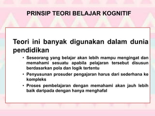 PRINSIP TEORI BELAJAR KOGNITIF
Teori ini banyak digunakan dalam dunia
pendidikan
• Seseorang yang belajar akan lebih mampu mengingat dan
memahami sesuatu apabila pelajaran tersebut disusun
berdasarkan pola dan logik tertentu
• Penyusunan prosuder pengajaran harus dari sederhana ke
kompleks
• Proses pembelajaran dengan memahami akan jauh lebih
baik daripada dengan hanya menghafal
 