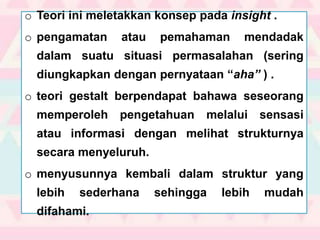 o Teori ini meletakkan konsep pada insight .
o pengamatan atau pemahaman mendadak
dalam suatu situasi permasalahan (sering
diungkapkan dengan pernyataan “aha” ) .
o teori gestalt berpendapat bahawa seseorang
memperoleh pengetahuan melalui sensasi
atau informasi dengan melihat strukturnya
secara menyeluruh.
o menyusunnya kembali dalam struktur yang
lebih sederhana sehingga lebih mudah
difahami.
 