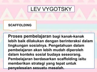 LEV VYGOTSKY
Proses pembelajaran bagi kanak-kanak
lebih baik dilakukan dengan berinteraksi dalam
lingkungan sosialnya. Pengetahuan dalam
pembelajaran akan lebih mudah diperoleh
dalam konteks sosial budaya seseorang.
Pembelajaran berdasarkan scaffolding iaitu
memberikan strategi yang tepat untuk
penyelesaian sesuatu masalah.
SCAFFOLDING
 