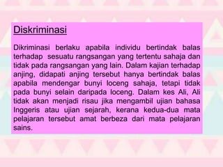 Diskriminasi
Dikriminasi berlaku apabila individu bertindak balas
terhadap sesuatu rangsangan yang tertentu sahaja dan
tidak pada rangsangan yang lain. Dalam kajian terhadap
anjing, didapati anjing tersebut hanya bertindak balas
apabila mendengar bunyi loceng sahaja, tetapi tidak
pada bunyi selain daripada loceng. Dalam kes Ali, Ali
tidak akan menjadi risau jika mengambil ujian bahasa
Inggeris atau ujian sejarah, kerana kedua-dua mata
pelajaran tersebut amat berbeza dari mata pelajaran
sains.
 
