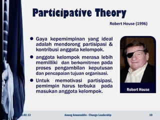 Robert House
 Gaya kepemimpinan yang ideal
adalah mendorong partisipasi &
kontribusi anggota kelompok.
 anggota kelompok merasa lebih
memilliki dan berkomitmen pada
proses pengambilan keputusan
dan pencapaian tujuan organisasi.
 Untuk memotivasi partisipasi,
pemimpin harus terbuka pada
masukan anggota kelompok.
23.02.13 10Awang Anwaruddin - Change Leadership
Robert House (1996)
 