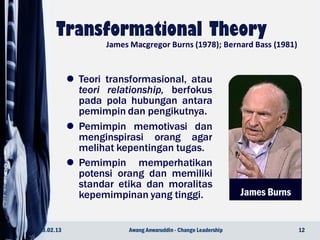 James Burns
 Teori transformasional, atau
teori relationship, berfokus
pada pola hubungan antara
pemimpin dan pengikutnya.
 Pemimpin memotivasi dan
menginspirasi orang agar
melihat kepentingan tugas.
 Pemimpin memperhatikan
potensi orang dan memiliki
standar etika dan moralitas
kepemimpinan yang tinggi.
23.02.13 12Awang Anwaruddin - Change Leadership
James Macgregor Burns (1978); Bernard Bass (1981)
 