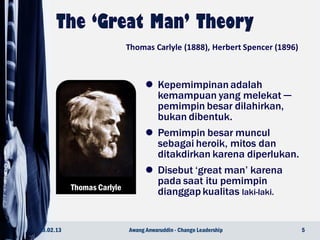  Kepemimpinan adalah
kemampuan yang melekat ─
pemimpin besar dilahirkan,
bukan dibentuk.
 Pemimpin besar muncul
sebagai heroik, mitos dan
ditakdirkan karena diperlukan.
 Disebut ‘great man’ karena
pada saat itu pemimpin
dianggap kualitas laki-laki.
Thomas Carlyle
23.02.13 5Awang Anwaruddin - Change Leadership
Thomas Carlyle (1888), Herbert Spencer (1896)
 