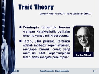 Gordon Allport
 Pemimpin terbentuk karena
warisan karakteristik perilaku
tertentu yang dimiliki seseorang.
 Tetapi, jika perilaku tertentu
adalah indikator kepemimpinan,
mengapa banyak orang yang
memiliki sifat kepemimpinan
tetapi tidak menjadi pemimpin?
23.02.13 6Awang Anwaruddin - Change Leadership
Gordon Allport (1937), Hans Eynsenck (1967)
 