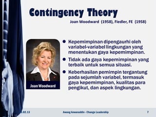 Joan Woodward
 Kepemimpinan dipengaurhi oleh
variabel-variabel lingkungan yang
menentukan gaya kepemimpinan.
 Tidak ada gaya kepemimpinan yang
terbaik untuk semua situasi.
 Keberhasilan pemimpin tergantung
pada sejumlah variabel, termasuk
gaya kepemimpinan, kualitas para
pengikut, dan aspek lingkungan.
23.02.13 7Awang Anwaruddin - Change Leadership
Joan Woodward (1958), Fiedler, FE (1958)
 