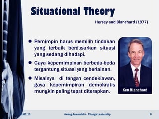 Ken Blanchard
23.02.13 8Awang Anwaruddin - Change Leadership
Hersey and Blanchard (1977)
 Pemimpin harus memilih tindakan
yang terbaik berdasarkan situasi
yang sedang dihadapi.
 Gaya kepemimpinan berbeda-beda
tergantung situasi yang berlainan.
 Misalnya di tengah cendekiawan,
gaya kepemimpinan demokratis
mungkin paling tepat diterapkan.
 