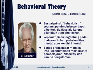 BF Skinner
 Sesuai prinsip ‘behaviorism’
seorang pemimpin besar dapat
dibentuk, tidak selalu karena
dilahirkan atau dimitoskan.
 kepemimpinan tergantung pada
tindakan, bukan pada kualitas
mental atau kondisi internal.
 Setiap orang dapat memiliki
jiwa kepemimpinan melalui cara
pembelajaran, observasi dan
karena pengalaman.
23.02.13 9Awang Anwaruddin - Change Leadership
Skinner (1967), Bandura (1982)
 