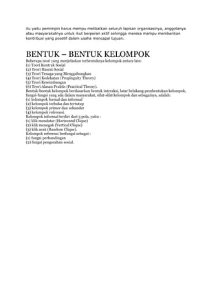 itu yaitu pemimpin harus mempu melibatkan seluruh lapisan organisasinya, anggotanya
atau masyarakatnya untuk ikut berperan aktif sehingga mereka mampu memberikan
kontribusi yang posetif dalam usaha mencapai tujuan.



BENTUK – BENTUK KELOMPOK
Beberapa teori yang menjelaskan terbentuknya kelompok antara lain:
(1) Teori Kontrak Sosial
(2) Teori Hasrat Sosial
(3) Teori Tenaga yang Menggabungkan
(4) Teori Kedekatan (Propinguity Theory)
(5) Teori Keseimbangan
(6) Teori Alasan Praktis (Practical Theory).
Bentuk-bentuk kelompok berdasarkan bentuk interaksi, latar belakang pembentukan kelompok,
fungsi-fungsi yang ada dalam masyarakat, sifat-sifat kelompok dan sebagainya, adalah:
(1) kelompok formal dan informal
(2) kelompok terbuka dan tertutup
(3) kelompok primer dan sekunder
(4) kelompok referensi.
Kelompok informal terdiri dari 3 pola, yaitu :
(1) klik mendatar (Horizontal Clique)
(2) klik menegak (Vertical Clique)
(3) klik acak (Random Clique).
Kelompok referensi berfungsi sebagai :
(1) fungsi perbandingan
(2) fungsi pengesahan sosial.
 