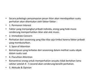 • Secara psikologis penyampaian pesan iklan akan mendapatkan suatu
  perhatian akan ditentukan oleh faktor-faktor :
• 1. Permanen Interest
• Faktor yang menyangkut pribadi individu, orang yang hobi music
  cenderung memperhatikan iklan alat-alat music.
• 2. Immediate Concern
• Perhatian dari seseorang yang tiba-tiba saja timbul karena faktor pribadi
  yang membutuhkan.
• 3. Spon of Attention
• Kemampuan yang terbatas dari seseorang dalam melihat suatu objek
  dalam suatu saat
• 4. Flucultion Attention
• Konsentrasi orang untuk memperhatian sesuatu tidak bertahan lama
  sekitar setelah 4 - 5 second akan cenderung beralih perhatian.
• 5. Attitude & Opinion
 