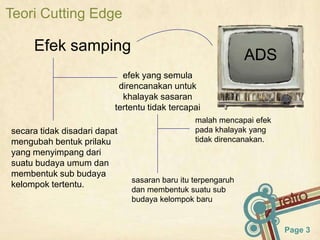 Teori Cutting Edge

     Efek samping
                                                             ADS
                            efek yang semula
                           direncanakan untuk
                            khalayak sasaran
                          tertentu tidak tercapai
                                               malah mencapai efek
secara tidak disadari dapat                    pada khalayak yang
mengubah bentuk prilaku                        tidak direncanakan.
yang menyimpang dari
suatu budaya umum dan
membentuk sub budaya
                              sasaran baru itu terpengaruh
kelompok tertentu.
                              dan membentuk suatu sub
                              budaya kelompok baru


                                                                     Page 3
 
