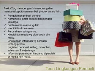 Faktor2 yg mempengaruhi seseorang dlm
membuat keputusan membeli produk antara lain:
 Pengalaman pribadi pembeli
 Komunikasi antar pribadi dlm jaringan
  keluarga
 Berita media massa yg lain
 Kredibilitas konsumen
 Perusahaan saingannya.
 Kredibilitas media yg digunakan dlm
  masy.
  Lingkungan informasi yg beragan
  tentang produk
  Kegiatan personal selling, promotion,
  salesman & sejenisnya
 Informasi persaingan harga yg diperoleh
  dr media non masa.



                                 Teori Lingkungan Pembeli
                                                    Page 6
 