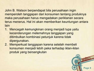 John B. Watson berpendapat bila perusahaan ingin
memperoleh tanggapan dari konsumen tentang produknya
maka perusahaan harus mengadakan periklanan secara
terus menerus. Hal ini akan memberikan keuntungan antara
lain
1. Mencegah kemungkinan orang menjadi lupa yaitu
    kecenderungan melemahnya tanggapan yang
    ditimbulkan kombinasi petunjuk karena tidak
    dipergunakan.
2. Memperkuat tanggapan karena setelah membeli
    konsumen menjadi lebih peka terhadap iklan-iklan
    produk yang bersangkutan



                                                    Page 8
 