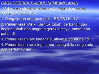 CARA DETEKSI TUMBUH KEMBANG ANAKCARA DETEKSI TUMBUH KEMBANG ANAK
- Dalam mendeteksi tukem anak dapat digunakan- Dalam mendeteksi tukem anak dapat digunakan
beberapa cara yaitu :beberapa cara yaitu :
1. Pengukuran antropometrik : BB,TB,LK,LLA1. Pengukuran antropometrik : BB,TB,LK,LLA
2. Pemeriksaan fisik : Bentuk tubuh, perbandingan2. Pemeriksaan fisik : Bentuk tubuh, perbandingan
bagian tubuh dan anggota gerak lainnya, pantat danbagian tubuh dan anggota gerak lainnya, pantat dan
paha, dll.paha, dll.
3. Pemeriksaan lab: kadar Hb, albumin,hormonal, dll.3. Pemeriksaan lab: kadar Hb, albumin,hormonal, dll.
4. Pemeriksaan radiologi: umur tulang (bila curiga ada4. Pemeriksaan radiologi: umur tulang (bila curiga ada
ggn pertumbuhan ).ggn pertumbuhan ).
 