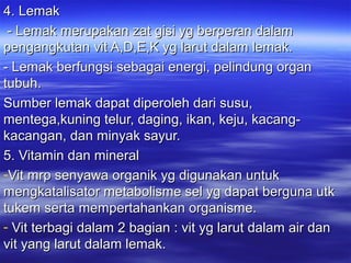 4. Lemak4. Lemak
- Lemak merupakan zat gisi yg berperan dalam- Lemak merupakan zat gisi yg berperan dalam
pengangkutan vit A,D,E,K yg larut dalam lemak.pengangkutan vit A,D,E,K yg larut dalam lemak.
- Lemak berfungsi sebagai energi, pelindung organ- Lemak berfungsi sebagai energi, pelindung organ
tubuh.tubuh.
Sumber lemak dapat diperoleh dari susu,Sumber lemak dapat diperoleh dari susu,
mentega,kuning telur, daging, ikan, keju, kacang-mentega,kuning telur, daging, ikan, keju, kacang-
kacangan, dan minyak sayur.kacangan, dan minyak sayur.
5. Vitamin dan mineral5. Vitamin dan mineral
-Vit mrp senyawa organik yg digunakan untukVit mrp senyawa organik yg digunakan untuk
mengkatalisator metabolisme sel yg dapat berguna utkmengkatalisator metabolisme sel yg dapat berguna utk
tukem serta mempertahankan organisme.tukem serta mempertahankan organisme.
- Vit terbagi dalam 2 bagian : vit yg larut dalam air danVit terbagi dalam 2 bagian : vit yg larut dalam air dan
vit yang larut dalam lemak.vit yang larut dalam lemak.
 