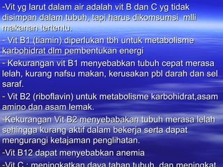 -Vit yg larut dalam air adalah vit B dan C yg tidakVit yg larut dalam air adalah vit B dan C yg tidak
disimpan dalam tubuh, tapi harus dikomsumsi mllidisimpan dalam tubuh, tapi harus dikomsumsi mlli
makanan tertentu.makanan tertentu.
- Vit B1 (tiamin) diperlukan tbh untuk metabolismeVit B1 (tiamin) diperlukan tbh untuk metabolisme
karbohidrat dlm pembentukan energikarbohidrat dlm pembentukan energi
- Kekurangan vit B1 menyebabkan tubuh cepat merasaKekurangan vit B1 menyebabkan tubuh cepat merasa
lelah, kurang nafsu makan, kerusakan pbl darah dan sellelah, kurang nafsu makan, kerusakan pbl darah dan sel
saraf.saraf.
- Vit B2 (riboflavin) untuk metabolisme karbohidrat,asamVit B2 (riboflavin) untuk metabolisme karbohidrat,asam
amino dan asam lemak.amino dan asam lemak.
-Kekurangan Vit B2 menyebabakan tubuh merasa lelahKekurangan Vit B2 menyebabakan tubuh merasa lelah
sehingga kurang aktif dalam bekerja serta dapatsehingga kurang aktif dalam bekerja serta dapat
mengurangi ketajaman penglihatan.mengurangi ketajaman penglihatan.
-Vit B12 dapat menyebabkan anemiaVit B12 dapat menyebabkan anemia
 