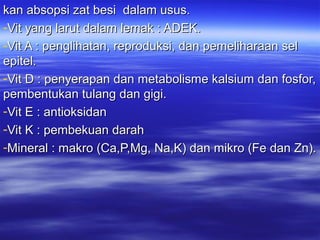 kan absopsi zat besi dalam usus.kan absopsi zat besi dalam usus.
-Vit yang larut dalam lemak : ADEK.Vit yang larut dalam lemak : ADEK.
-Vit A : penglihatan, reproduksi, dan pemeliharaan selVit A : penglihatan, reproduksi, dan pemeliharaan sel
epitel.epitel.
-Vit D : penyerapan dan metabolisme kalsium dan fosfor,Vit D : penyerapan dan metabolisme kalsium dan fosfor,
pembentukan tulang dan gigi.pembentukan tulang dan gigi.
-Vit E : antioksidanVit E : antioksidan
-Vit K : pembekuan darahVit K : pembekuan darah
-Mineral : makro (Ca,P,Mg, Na,K) dan mikro (Fe dan Zn).Mineral : makro (Ca,P,Mg, Na,K) dan mikro (Fe dan Zn).
 