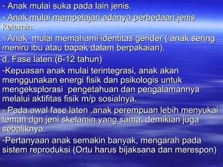 - Anak mulai suka pada lain jenis.Anak mulai suka pada lain jenis.
- Anak mulai mempelajari adanya perbedaan jenisAnak mulai mempelajari adanya perbedaan jenis
kelamin.kelamin.
- Anak mulai memahami identitas gender ( anak seringAnak mulai memahami identitas gender ( anak sering
meniru ibu atau bapak dalam berpakaian).meniru ibu atau bapak dalam berpakaian).
d. Fase laten (6-12 tahun)d. Fase laten (6-12 tahun)
-Kepuasan anak mulai terintegrasi, anak akanKepuasan anak mulai terintegrasi, anak akan
menggunakan energi fisik dan psikologis untukmenggunakan energi fisik dan psikologis untuk
mengeksplorasi pengetahuan dan pengalamannyamengeksplorasi pengetahuan dan pengalamannya
melalui aktifitas fisik m/p sosialnya.melalui aktifitas fisik m/p sosialnya.
- Pada awal fase laten ,anak perempuan lebih menyukaiPada awal fase laten ,anak perempuan lebih menyukai
teman dgn jeni skelamin yang sama, demikian jugateman dgn jeni skelamin yang sama, demikian juga
sebaliknya.sebaliknya.
-Pertanyaan anak semakin banyak, mengarah padaPertanyaan anak semakin banyak, mengarah pada
sistem reproduksi (Ortu harus bijaksana dan merespon)sistem reproduksi (Ortu harus bijaksana dan merespon)
 