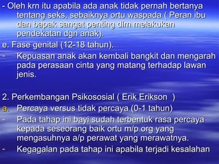 - Oleh krn itu apabila ada anak tidak pernah bertanya- Oleh krn itu apabila ada anak tidak pernah bertanya
tentang seks, sebaiknya ortu waspada ( Peran ibutentang seks, sebaiknya ortu waspada ( Peran ibu
dan bapak sangat penting dlm melakukandan bapak sangat penting dlm melakukan
pendekatan dgn anak).pendekatan dgn anak).
e. Fase genital (12-18 tahun).e. Fase genital (12-18 tahun).
- Kepuasan anak akan kembali bangkit dan mengarahKepuasan anak akan kembali bangkit dan mengarah
pada perasaan cinta yang matang terhadap lawanpada perasaan cinta yang matang terhadap lawan
jenis.jenis.
2. Perkembangan Psikososial ( Erik Erikson )2. Perkembangan Psikososial ( Erik Erikson )
a.a. Percaya versus tidak percaya (0-1 tahun)Percaya versus tidak percaya (0-1 tahun)
- Pada tahap ini bayi sudah terbentuk rasa percayaPada tahap ini bayi sudah terbentuk rasa percaya
kepada seseorang baik ortu m/p org yangkepada seseorang baik ortu m/p org yang
mengasuhnya a/p perawat yang merawatnya.mengasuhnya a/p perawat yang merawatnya.
- Kegagalan pada tahap ini apabila terjadi kesalahanKegagalan pada tahap ini apabila terjadi kesalahan
 