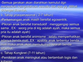 -Semua gerakan akan diarahkan kemulut dgnSemua gerakan akan diarahkan kemulut dgn
merasakan keingintahuan sesuatu dari apa yg dilihatmerasakan keingintahuan sesuatu dari apa yg dilihat
didengar,disentuh.didengar,disentuh.
b. Tahap praoperasional ( 2-7 tahun)b. Tahap praoperasional ( 2-7 tahun)
-Perkemangan anak masih bersifat egosentrik.Perkemangan anak masih bersifat egosentrik.
-Pikiran anak bersifat transduktif : menggangap semuaPikiran anak bersifat transduktif : menggangap semua
sama , EX : seorg pria di klg adalah ayah, maka semuasama , EX : seorg pria di klg adalah ayah, maka semua
pria itu adalah ayah)pria itu adalah ayah)
-Pikiran anak bersifat animisme : selalu memperhatikanPikiran anak bersifat animisme : selalu memperhatikan
adanya benda mati, EX : apabila anak terbentur bendaadanya benda mati, EX : apabila anak terbentur benda
mati maka anak akan memukulnya kearah bendamati maka anak akan memukulnya kearah benda
tersebut.tersebut.
c. Tahap Kongkret (7-11 tahun)c. Tahap Kongkret (7-11 tahun)
-Pemikiran anak meningkat atau bertambah logis danPemikiran anak meningkat atau bertambah logis dan
 