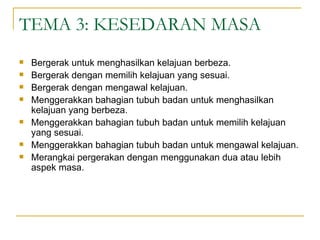 TEMA 3: KESEDARAN MASA
   Bergerak untuk menghasilkan kelajuan berbeza.
   Bergerak dengan memilih kelajuan yang sesuai.
   Bergerak dengan mengawal kelajuan.
   Menggerakkan bahagian tubuh badan untuk menghasilkan
    kelajuan yang berbeza.
   Menggerakkan bahagian tubuh badan untuk memilih kelajuan
    yang sesuai.
   Menggerakkan bahagian tubuh badan untuk mengawal kelajuan.
   Merangkai pergerakan dengan menggunakan dua atau lebih
    aspek masa.
 