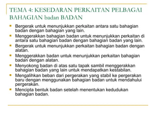 TEMA 4: KESEDARAN PERKAITAN PELBAGAI
BAHAGIAN badan BADAN
   Bergerak untuk menunjukkan perkaitan antara satu bahagian
    badan dengan bahagian yang lain.
   Menggerakkan bahagian badan untuk menunjukkan perkaitan di
    antara satu bahagian badan dengan bahagian badan yang lain.
   Bergerak untuk menunjukkan perkaitan bahagian badan dengan
    alatan.
   Menggerakkan badan untuk menunjukkan perkaitan bahagian
    badan dengan alatan.
   Menyokong badan di atas satu tapak sambil menggerakkan
    bahagian badan yang lain untuk mendapatkan kestabilan.
   Mengalihkan beban dari pergerakan yang stabil ke pergerakan
    baru dengan menggunakan bahagian badan untuk mendahului
    pergerakan.
   Mencipta bentuk badan setelah menentukan kedudukan
    bahagian badan.
 