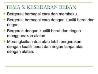 TEMA 5: KESEDARAN BEBAN
   Bergerak berbagai cara dan membeku.
   Bergerak berbagai cara dengan kualiti berat dan
    ringan.
   Bergerak dengan kualiti berat dan ringan
    menggunakan alatan.
   Merangkaikan dua atau lebih pergerakan
    dengan kualiti berat dan ringan tanpa atau
    dengan alatan.
 