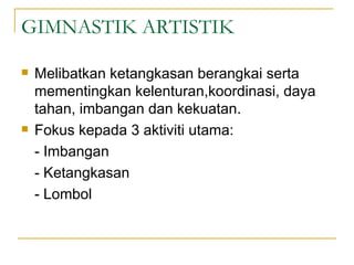 GIMNASTIK ARTISTIK

   Melibatkan ketangkasan berangkai serta
    mementingkan kelenturan,koordinasi, daya
    tahan, imbangan dan kekuatan.
   Fokus kepada 3 aktiviti utama:
    - Imbangan
    - Ketangkasan
    - Lombol
 