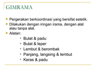 GIMRAMA
   Pergerakan berkoordinasi yang bersifat estetik.
   Dilakukan dengan iringan irama, dengan alat
    atau tanpa alat.
   Alatan:
             Bulat & padu
             Bulat & leper
             Lembut & berombak
             Panjang, langsing & lembut
             Keras & padu
 