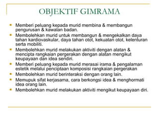 OBJEKTIF GIMRAMA
   Memberi peluang kepada murid membina & membangun
    pengurusan & kawalan badan.
   Membolehkan murid untuk membangun & mengekalkan daya
    tahan kardiovaskular, daya tahan otot, kekuatan otot, kelenturan
    serta mobiliti.
   Membolehkan murid melakukan aktiviti dengan alatan &
    mencipta rangkaian pergerakan dengan alatan mengikut
    keupayaan dan idea sendiri.
   Memberi peluang kepada murid merasai irama & pengalaman
    estetik melalui penciptaan komposisi rangkaian pergerakan
   Membolehkan murid berinteraksi dengan orang lain.
   Memupuk sifat kerjasama, cara berkongsi idea & menghormati
    idea orang lain.
   Membolehkan murid melakukan aktiviti mengikut keupayaan diri.
 