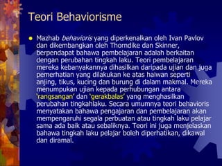 Teori Behaviorisme
 Mazhab behavioris yang diperkenalkan oleh Ivan Pavlov
 dan dikembangkan oleh Thorndike dan Skinner,
 berpendapat bahawa pembelajaran adalah berkaitan
 dengan perubahan tingkah laku. Teori pembelajaran
 mereka kebanyakannya dihasilkan daripada ujian dan juga
 pemerhatian yang dilakukan ke atas haiwan seperti
 anjing, tikus, kucing dan burung di dalam makmal. Mereka
 menumpukan ujian kepada perhubungan antara
 ‘rangsangan’ dan ‘gerakbalas’ yang menghasilkan
 perubahan tingkahlaku. Secara umumnya teori behavioris
 menyatakan bahawa pengajaran dan pembelajaran akan
 mempengaruhi segala perbuatan atau tingkah laku pelajar
 sama ada baik atau sebaliknya. Teori ini juga menjelaskan
 bahawa tingkah laku pelajar boleh diperhatikan, dikawal
 dan diramal.
 
