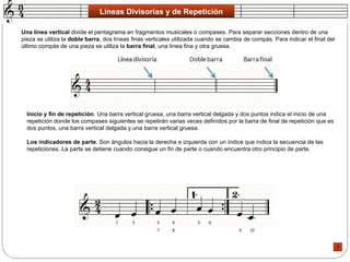 Líneas Divisorias y de Repetición Una línea vertical  divide el pentagrama en fragmentos musicales o compases. Para separar secciones dentro de una pieza se utiliza la  doble barra , dos líneas finas verticales utilizada cuando se cambia de compás. Para indicar el final del último compás de una pieza se utiliza la  barra final , una línea fina y otra gruesa.  Inicio y fin de repetición . Una barra vertical gruesa, una barra vertical delgada y dos puntos indica el inicio de una repetición donde los compases siguientes se repetirán varias veces definidos por la barra de final de repetición que es dos puntos, una barra vertical delgada y una barra vertical gruesa.  Los indicadores de parte . Son ángulos hacia la derecha e izquierda con un índice que indica la secuencia de las repeticiones. La parte se detiene cuando consigue un fin de parte o cuando encuentra otro principio de parte.  