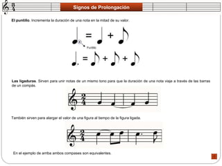 Signos de Prolongación El puntillo . Incrementa la duración de una nota en la mitad de su valor.  Las ligaduras . Sirven para unir notas de un mismo tono para que la duración de una nota viaje a través de las barras de un compás.  También sirven para alargar el valor de una figura al tiempo de la figura ligada.  En el ejemplo de arriba ambos compases son equivalentes.  