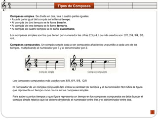 Tipos de Compases Compases simples . Se divide en dos, tres o cuatro partes iguales.  A cada parte igual del compás se le llama  tiempo .  Al compás de dos tiempos se le llama  binario .  Al compás de tres tiempos se le llama  ternario .  Al compás de cuatro tiempos se le llama  cuaternario .  Los compases simples son los que tienen por numerador las cifras 2,3 y 4. Los más usados son: 2/2, 2/4, 3/4, 3/8, 4/4.  Compases compuestos . Un compás simple pasa a ser compuesto añadiendo un puntillo a cada uno de los tiempos, multiplicando el numerador por 3 y el denominador por 2.  Los compases compuestos más usados son: 6/8, 6/4, 9/8, 12/8  El numerador de un compás compuesto NO indica la cantidad de tiempos y el denominador NO indica la figura que representa un tiempo como ocurre en los compases simples.  Para saber cuantos tiempos y que figura representa un tiempo en los compases compuestos se debe buscar el compás simple relativo que se obtiene dividiendo el numerador entre tres y el denominador entre dos.  