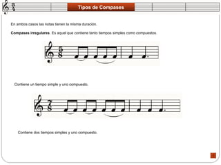 Tipos de Compases En ambos casos las notas tienen la misma duración.  Compases irregulares . Es aquel que contiene tanto tiempos simples como compuestos.  Contiene un tiempo simple y uno compuesto.  Contiene dos tiempos simples y uno compuesto.  