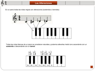 Las Alteraciones En un piano todas las notas negras son alteraciones (sostenidos o bemoles)  Todas las notas blancas de un piano se consideran naturales y podemos alterarlas medio tono ascendente con un  sostenido  o descendente con un  bemol .  