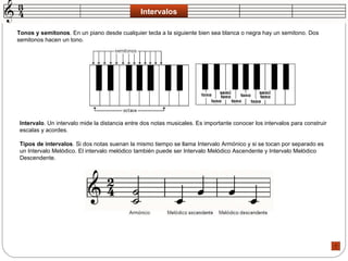 Intervalos Tonos y semitonos . En un piano desde cualquier tecla a la siguiente bien sea blanca o negra hay un semitono. Dos semitonos hacen un tono.  Intervalo . Un intervalo mide la distancia entre dos notas musicales. Es importante conocer los intervalos para construir escalas y acordes.  Tipos de intervalos . Si dos notas suenan la mismo tiempo se llama Intervalo Armónico y si se tocan por separado es un Intervalo Melódico. El intervalo melódico también puede ser Intervalo Melódico Ascendente y Intervalo Melódico Descendente.  