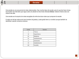 Escalas Una escala es una secuencia de notas relacionadas. Hay muchos tipos de escala, pero lo que las hace únicas es el patrón de intervalos que sigue cada una desde la nota inicial, llamada  tónica , hasta la misma nota una octava más alta.  Una escala es el conjunto de notas escogidas de entre las doce notas que componen la escala.  A cada una de las notas se le da el nombre de grados y cada grado tiene un nombre aunque también se identifican usando números romanos.  