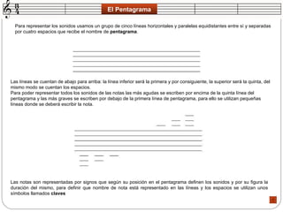 El Pentagrama Para representar los sonidos usamos un grupo de cinco líneas horizontales y paralelas equidistantes entre sí y separadas por cuatro espacios que recibe el nombre de  pentagrama .  Las líneas se cuentan de abajo para arriba: la línea inferior será la primera y por consiguiente, la superior será la quinta, del mismo modo se cuentan los espacios.  Para poder representar todos los sonidos de las notas las más agudas se escriben por encima de la quinta línea del pentagrama y las más graves se escriben por debajo de la primera línea de pentagrama, para ello se utilizan pequeñas líneas donde se deberá escribir la nota.  Las notas son representadas por signos que según su posición en el pentagrama definen los sonidos y por su figura la duración del mismo, para definir que nombre de nota está representado en las líneas y los espacios se utilizan unos símbolos llamados  claves   