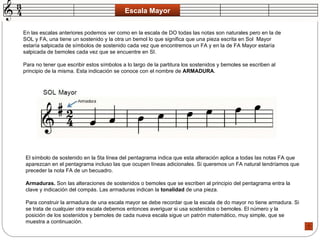 Escala Mayor En las escalas anteriores podemos ver como en la escala de DO todas las notas son naturales pero en la de SOL y FA, una tiene un sostenido y la otra un bemol lo que significa que una pieza escrita en Sol  Mayor estaría salpicada de símbolos de sostenido cada vez que encontremos un FA y en la de FA Mayor estaría salpicada de bemoles cada vez que se encuentre en SI.  Para no tener que escribir estos símbolos a lo largo de la partitura los sostenidos y bemoles se escriben al principio de la misma. Esta indicación se conoce con el nombre de  ARMADURA .  El símbolo de sostenido en la 5ta línea del pentagrama indica que esta alteración aplica a todas las notas FA que aparezcan en el pentagrama incluso las que ocupen líneas adicionales. Si queremos un FA natural tendríamos que preceder la nota FA de un becuadro.  Armaduras.  Son las alteraciones de sostenidos o bemoles que se escriben al principio del pentagrama entra la clave y indicación del compás. Las armaduras indican la  tonalidad  de una pieza.  Para construir la armadura de una escala mayor se debe recordar que la escala de do mayor no tiene armadura. Si se trata de cualquier otra escala debemos entonces averiguar si usa sostenidos o bemoles. El número y la posición de los sostenidos y bemoles de cada nueva escala sigue un patrón matemático, muy simple, que se muestra a continuación.  