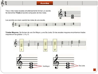 Acordes Tres o más notas tocadas simultáneamente forman un acorde. Se denomina  Triada  al acorde compuesto de tres notas.  Los acordes se crean usando las notas de una escala.  Triadas Mayores.  Se forman de una 3ra Mayor y una 5ta Justa. En las escalas mayores encontramos triadas mayores en los grados: I, IV y V.  