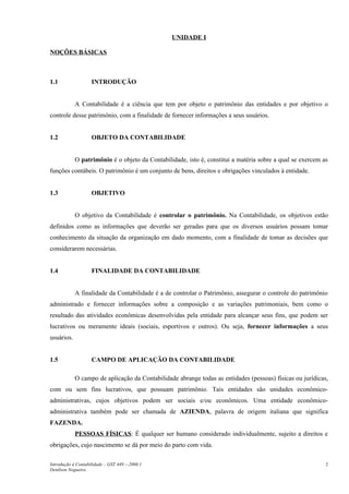 UNIDADE I

NOÇÕES BÁSICAS



1.1                 INTRODUÇÃO


            A Contabilidade é a ciência que tem por objeto o patrimônio das entidades e por objetivo o
controle desse patrimônio, com a finalidade de fornecer informações a seus usuários.


1.2                 OBJETO DA CONTABILIDADE


            O patrimônio é o objeto da Contabilidade, isto é, constitui a matéria sobre a qual se exercem as
funções contábeis. O patrimônio é um conjunto de bens, direitos e obrigações vinculados à entidade.


1.3                 OBJETIVO


            O objetivo da Contabilidade é controlar o patrimônio. Na Contabilidade, os objetivos estão
definidos como as informações que deverão ser geradas para que os diversos usuários possam tomar
conhecimento da situação da organização em dado momento, com a finalidade de tomar as decisões que
considerarem necessárias.


1.4                 FINALIDADE DA CONTABILIDADE


            A finalidade da Contabilidade é a de controlar o Patrimônio, assegurar o controle do patrimônio
administrado e fornecer informações sobre a composição e as variações patrimoniais, bem como o
resultado das atividades econômicas desenvolvidas pela entidade para alcançar seus fins, que podem ser
lucrativos ou meramente ideais (sociais, esportivos e outros). Ou seja, fornecer informações a seus
usuários.


1.5                 CAMPO DE APLICAÇÃO DA CONTABILIDADE

            O campo de aplicação da Contabilidade abrange todas as entidades (pessoas) físicas ou jurídicas,
com ou sem fins lucrativos, que possuam patrimônio. Tais entidades são unidades econômico-
administrativas, cujos objetivos podem ser sociais e/ou econômicos. Uma entidade econômico-
administrativa também pode ser chamada de AZIENDA, palavra de origem italiana que significa
FAZENDA.
            PESSOAS FÍSICAS: É qualquer ser humano considerado individualmente, sujeito a direitos e
obrigações, cujo nascimento se dá por meio do parto com vida.

Introdução à Contabilidade – GST 449 -–2006.1                                                              2
Denílson Nogueira
 