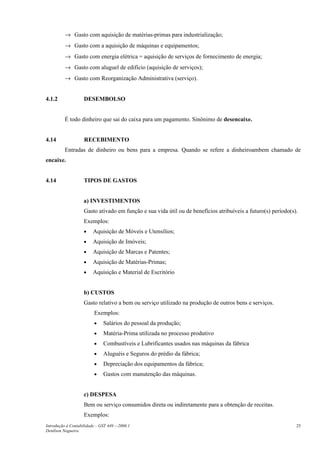 → Gasto com aquisição de matérias-primas para industrialização;
          → Gasto com a aquisição de máquinas e equipamentos;
          → Gasto com energia elétrica = aquisição de serviços de fornecimento de energia;
          → Gasto com aluguel de edifício (aquisição de serviços);
          → Gasto com Reorganização Administrativa (serviço).


4.1.2               DESEMBOLSO


          É todo dinheiro que sai do caixa para um pagamento. Sinônimo de desencaixe.


4.14                RECEBIMENTO
          Entradas de dinheiro ou bens para a empresa. Quando se refere a dinheiroambem chamado de
encaixe.


4.14                TIPOS DE GASTOS


                    a) INVESTIMENTOS
                    Gasto ativado em função e sua vida útil ou de benefícios atribuíveis a futuro(s) período(s).
                    Exemplos:
                    •    Aquisição de Móveis e Utensílios;
                    •    Aquisição de Imóveis;
                    •    Aquisição de Marcas e Patentes;
                    •    Aquisição de Matérias-Primas;
                    •    Aquisição e Material de Escritório


                    b) CUSTOS
                    Gasto relativo a bem ou serviço utilizado na produção de outros bens e serviços.
                         Exemplos:
                         •    Salários do pessoal da produção;
                         •    Matéria-Prima utilizada no processo produtivo
                         •    Combustíveis e Lubrificantes usados nas máquinas da fábrica
                         •    Aluguéis e Seguros do prédio da fábrica;
                         •    Depreciação dos equipamentos da fábrica;
                         •    Gastos com manutenção das máquinas.


                    c) DESPESA
                    Bem ou serviço consumidos direta ou indiretamente para a obtenção de receitas.
                    Exemplos:
Introdução à Contabilidade – GST 449 -–2006.1                                                                  25
Denílson Nogueira
 