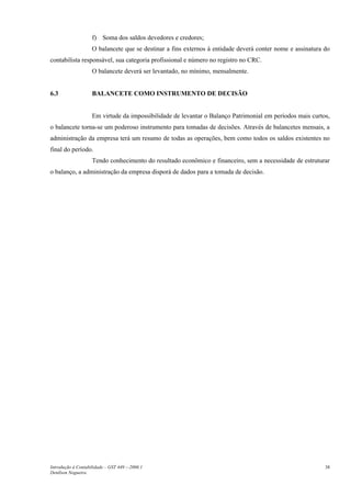 f) Soma dos saldos devedores e credores;
                    O balancete que se destinar a fins externos à entidade deverá conter nome e assinatura do
contabilista responsável, sua categoria profissional e número no registro no CRC.
                    O balancete deverá ser levantado, no mínimo, mensalmente.


6.3                 BALANCETE COMO INSTRUMENTO DE DECISÃO


                    Em virtude da impossibilidade de levantar o Balanço Patrimonial em períodos mais curtos,
o balancete torna-se um poderoso instrumento para tomadas de decisões. Através de balancetes mensais, a
administração da empresa terá um resumo de todas as operações, bem como todos os saldos existentes no
final do período.
                    Tendo conhecimento do resultado econômico e financeiro, sem a necessidade de estruturar
o balanço, a administração da empresa disporá de dados para a tomada de decisão.




Introdução à Contabilidade – GST 449 -–2006.1                                                              38
Denílson Nogueira
 
