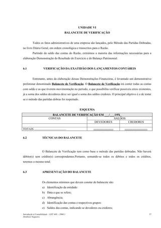 UNIDADE VI
                                               BALANCETE DE VERIFICAÇÃO


           Todos os fatos administrativos de uma empresa são lançados, pelo Método das Partidas Dobradas,
no livro Diário Geral, em ordem cronológica e transcritos para o Razão.
           Partindo do saldo das contas do Razão, extraímos a maioria das informações necessárias para a
elaboração Demonstração do Resultado do Exercício e do Balanço Patrimonial.


6.1                    VERIFICAÇÃO DA EXATIDÃO DOS LANÇAMENTOS CONTÁBEIS


           Entretanto, antes da elaboração dessas Demonstrações Financeiras, é levantado um demonstrativo
preliminar denominado Balancete de Verificação. O Balancete de Verificação irá conter todas as contas
com saldo e as que tiverem movimentação no período, o que possibilita verificar possíveis erros existentes,
já a soma dos saldos devedores deve ser igual a soma dos saldos credores. O principal objetivo é o de testar
se o método das partidas dobras foi respeitado.


                                                       ESQUEMA
                               BALANCETE DE VERIFICAÇÃO EM ___/___/19X_
                             CONTAS                               SALDOS
                                                     DEVEDORES           CREDORES

TOTAIS ...........................................              --------------------   -----------------------

6.2                   TÉCNICAS DO BALANCETE



                      O Balancete de Verificação tem como base o método das partidas dobradas. Não haverá
débito(s) sem crédito(s) correspondentes.Portanto, somando-se todos os débitos e todos os créditos,
teremos o mesmo total.


6.3                   APRESENTAÇÃO DO BALANCETE


                      Os elementos mínimos que devem constar do balancete são:
                      a) Identificação da entidade:
                      b) Data a que se refere;
                      c) Abrangência;
                      d) Identificação das contas e respectivos grupos:
                      e) Saldos das contas, indicando se devedores ou credores;

Introdução à Contabilidade – GST 449 -–2006.1                                                                    37
Denílson Nogueira
 